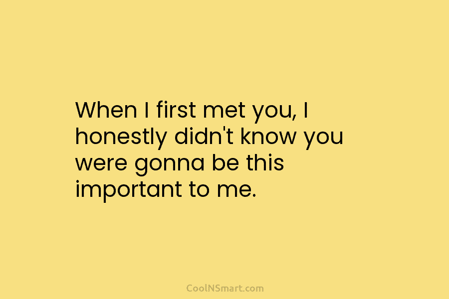 When I first met you, I honestly didn’t know you were gonna be this important...