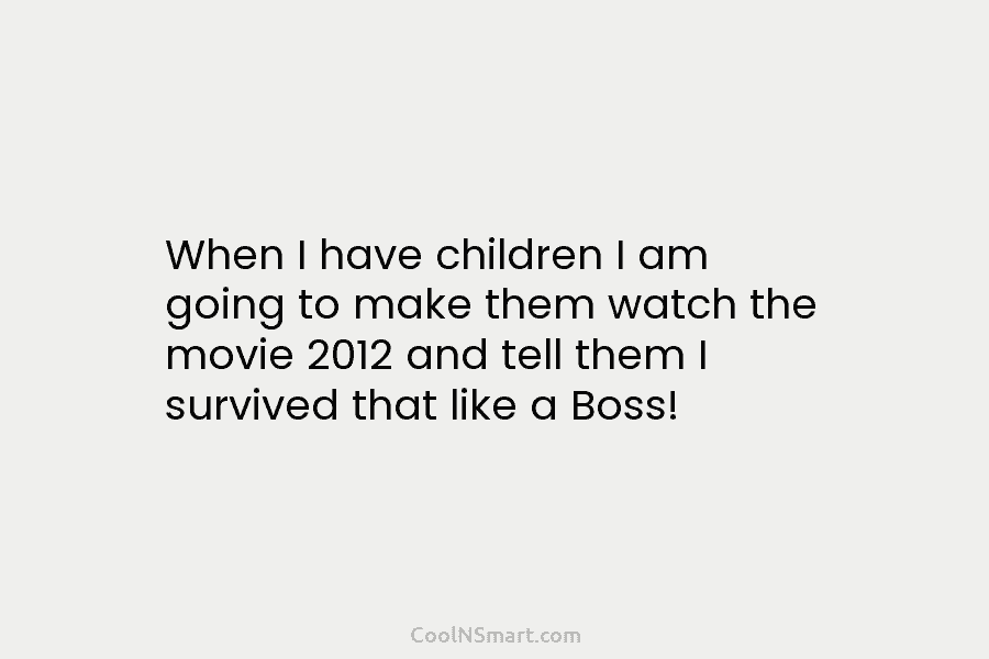 When I have children I am going to make them watch the movie 2012 and tell them I survived that...