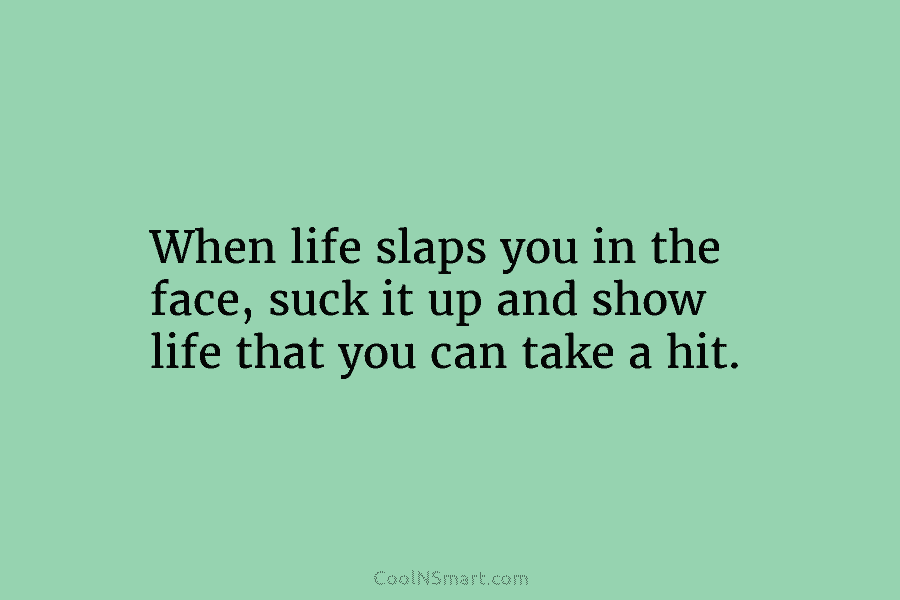 When life slaps you in the face, suck it up and show life that you can take a hit.