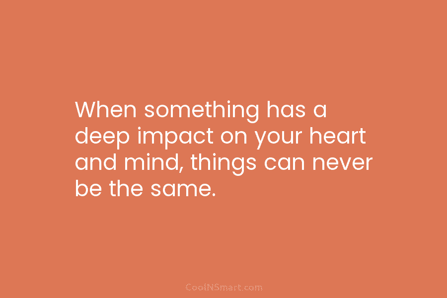 When something has a deep impact on your heart and mind, things can never be...