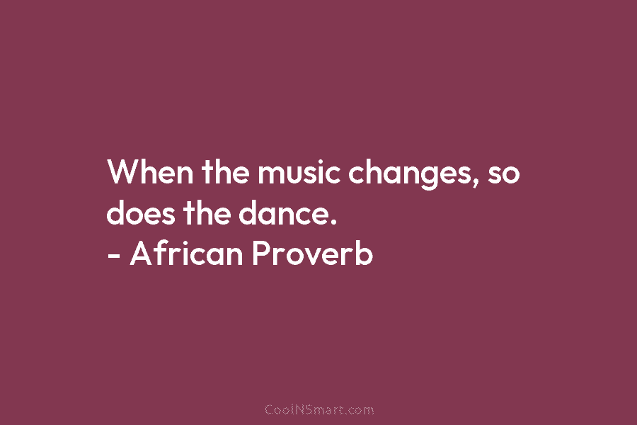 When the music changes, so does the dance. – African Proverb