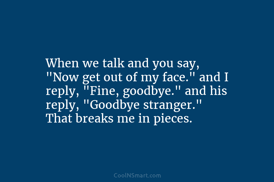 When we talk and you say, “Now get out of my face.” and I reply, “Fine, goodbye.” and his reply,...