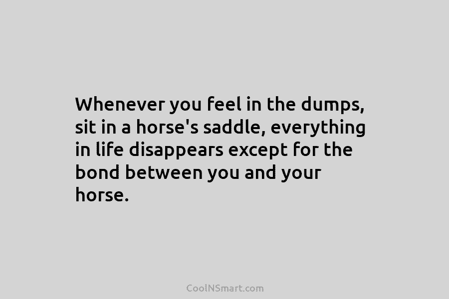 Whenever you feel in the dumps, sit in a horse’s saddle, everything in life disappears except for the bond between...