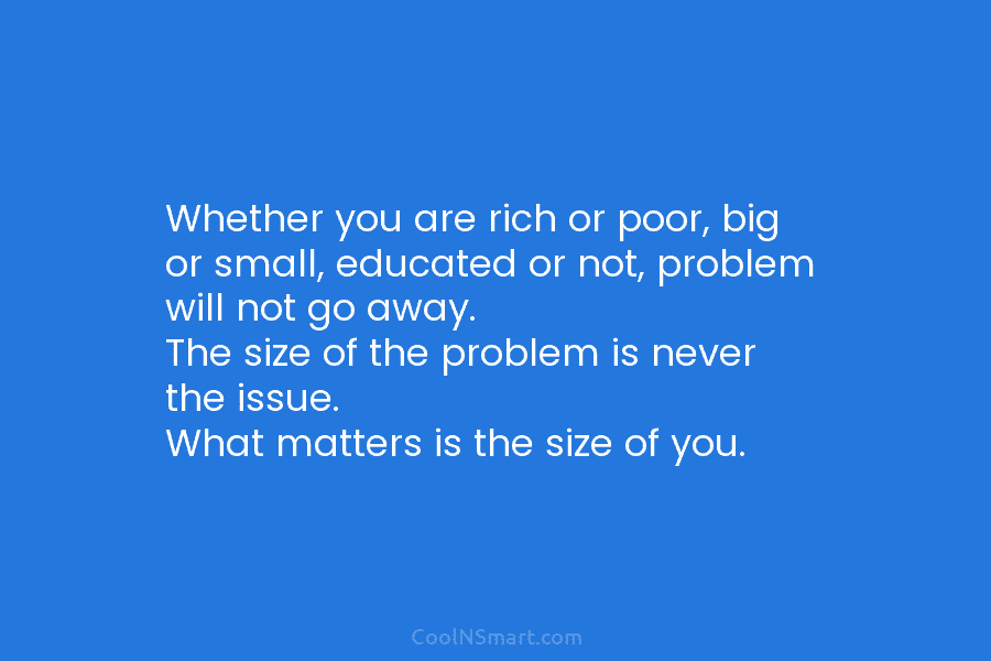 Whether you are rich or poor, big or small, educated or not, problem will not go away. The size of...