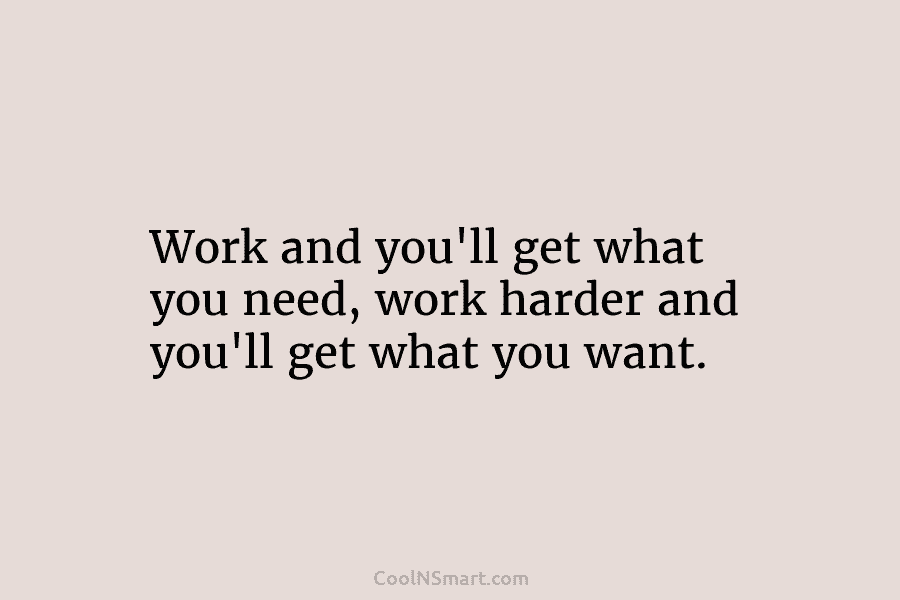 Work and you’ll get what you need, work harder and you’ll get what you want.