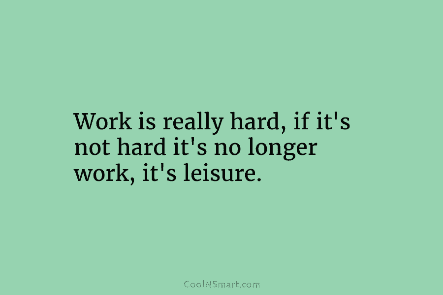 Work is really hard, if it’s not hard it’s no longer work, it’s leisure.