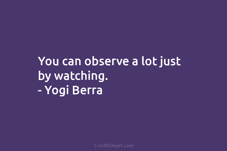 You can observe a lot just by watching. – Yogi Berra