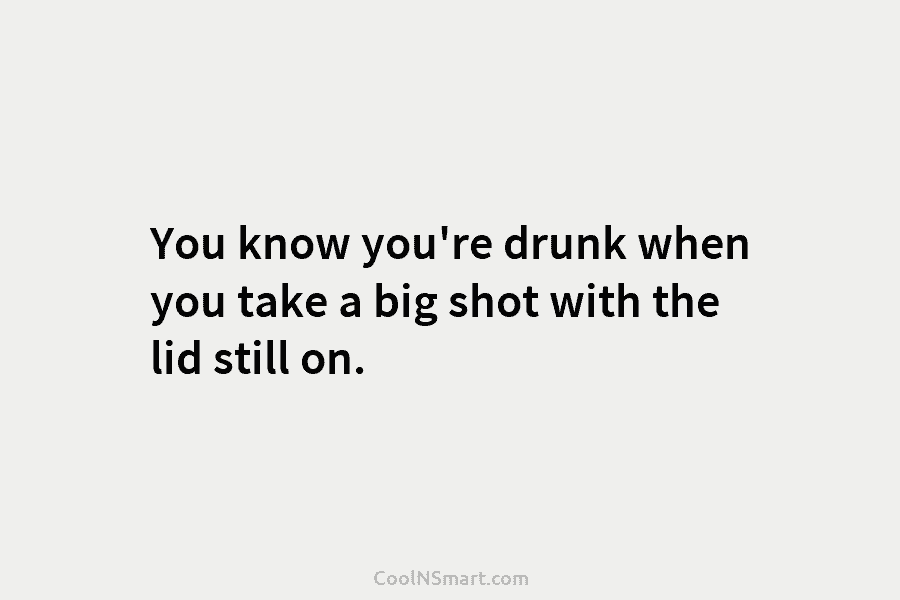 You know you’re drunk when you take a big shot with the lid still on.