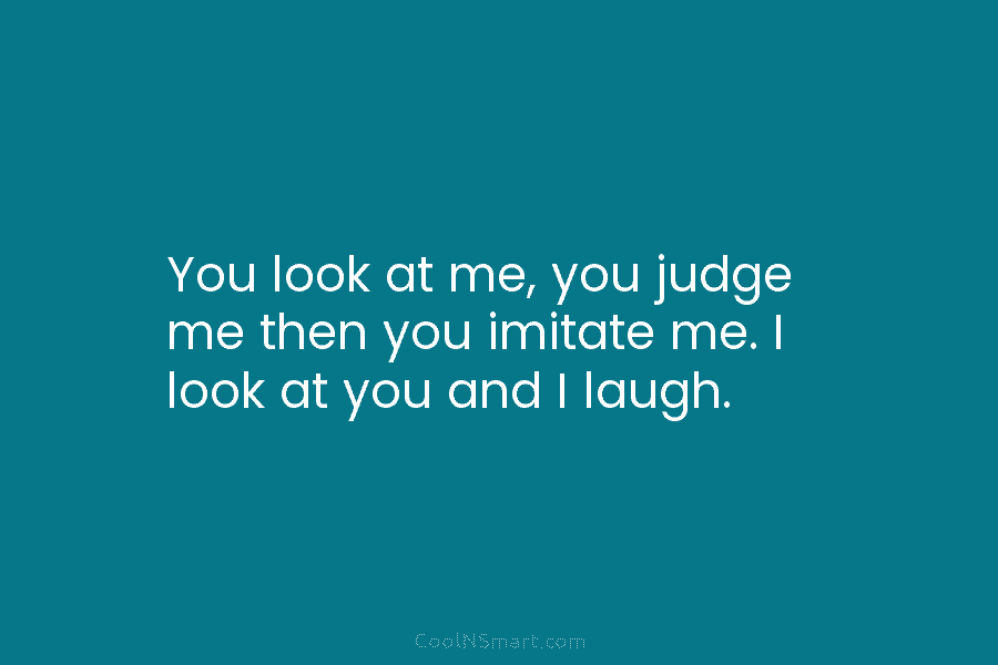 You look at me, you judge me then you imitate me. I look at you and I laugh.