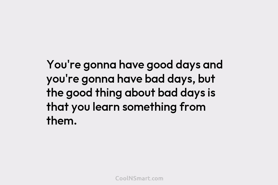 You’re gonna have good days and you’re gonna have bad days, but the good thing about bad days is that...