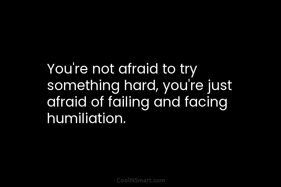You’re not afraid to try something hard, you’re just afraid of failing and facing humiliation.