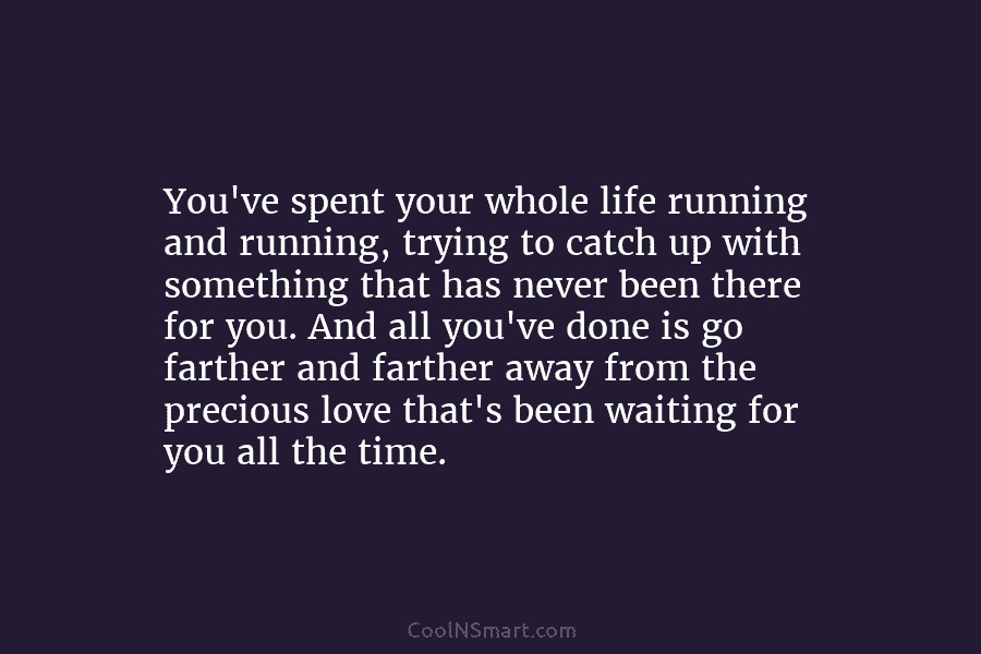 You’ve spent your whole life running and running, trying to catch up with something that has never been there for...