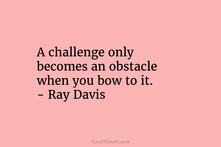 A challenge only becomes an obstacle when you bow to it. – Ray Davis