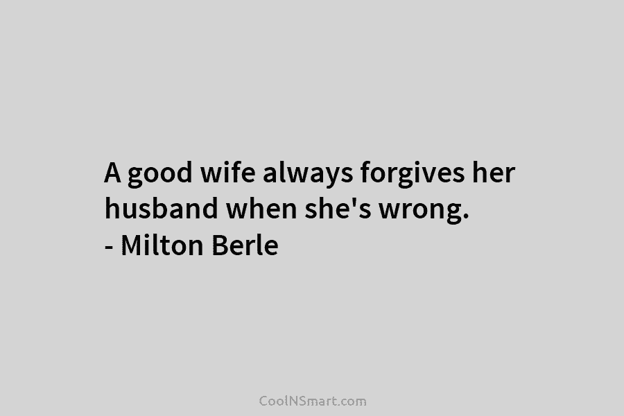 A good wife always forgives her husband when she’s wrong. – Milton Berle