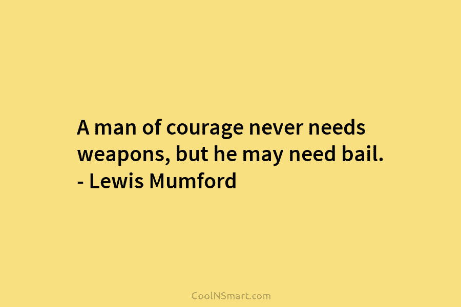 A man of courage never needs weapons, but he may need bail. – Lewis Mumford