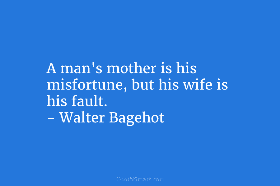 A man’s mother is his misfortune, but his wife is his fault. – Walter Bagehot