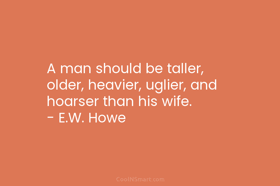 A man should be taller, older, heavier, uglier, and hoarser than his wife. – E.W....