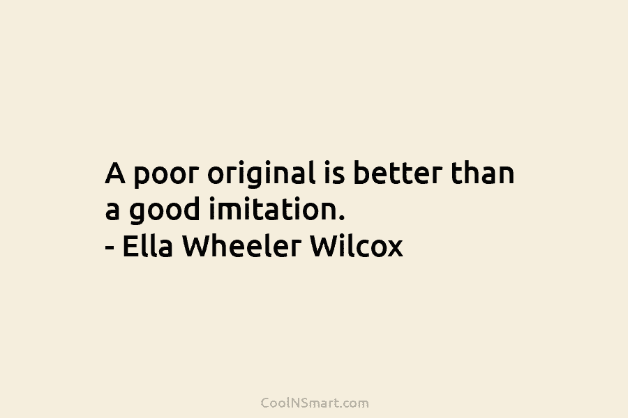 A poor original is better than a good imitation. – Ella Wheeler Wilcox