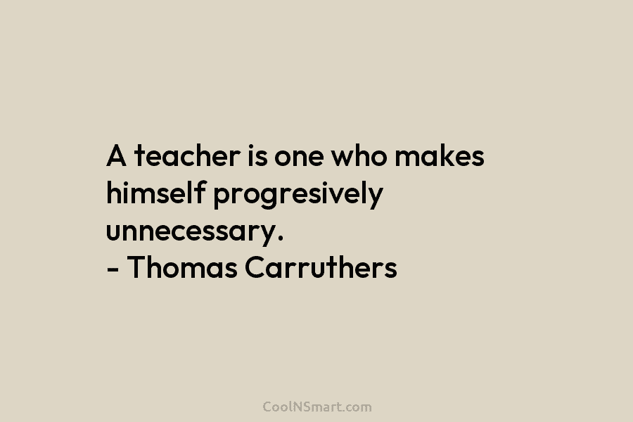 A teacher is one who makes himself progresively unnecessary. – Thomas Carruthers