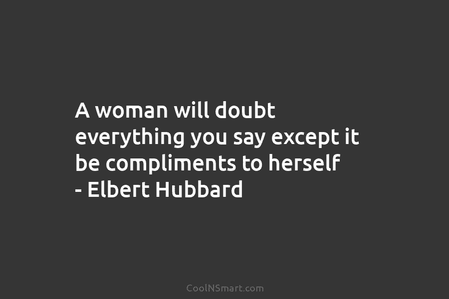 A woman will doubt everything you say except it be compliments to herself – Elbert Hubbard
