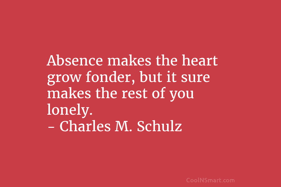 Absence makes the heart grow fonder, but it sure makes the rest of you lonely. – Charles M. Schulz