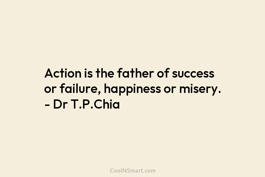 Action is the father of success or failure, happiness or misery. – Dr T.P.Chia