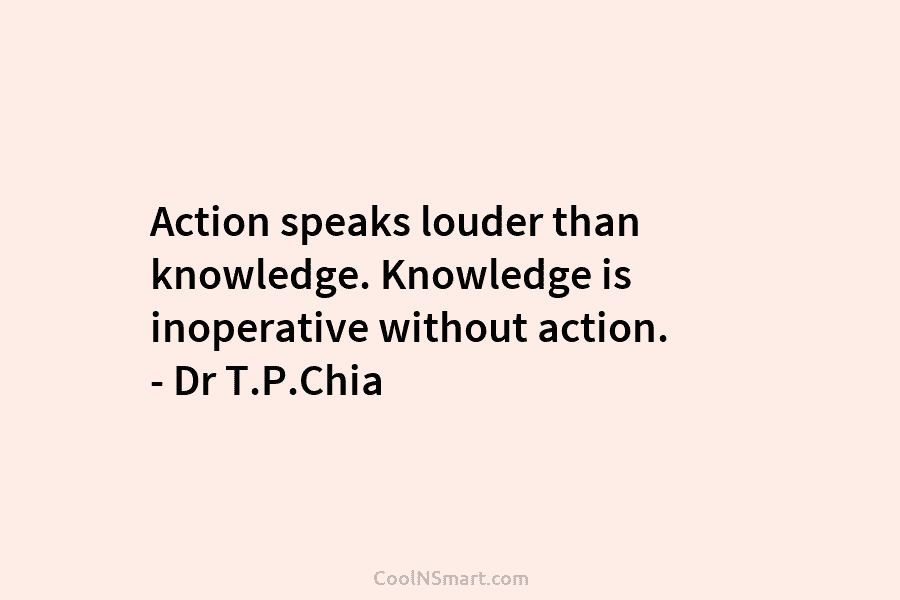 Action speaks louder than knowledge. Knowledge is inoperative without action. – Dr T.P.Chia