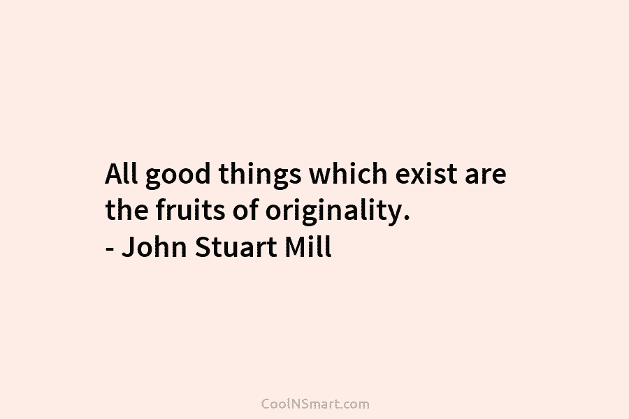 All good things which exist are the fruits of originality. – John Stuart Mill