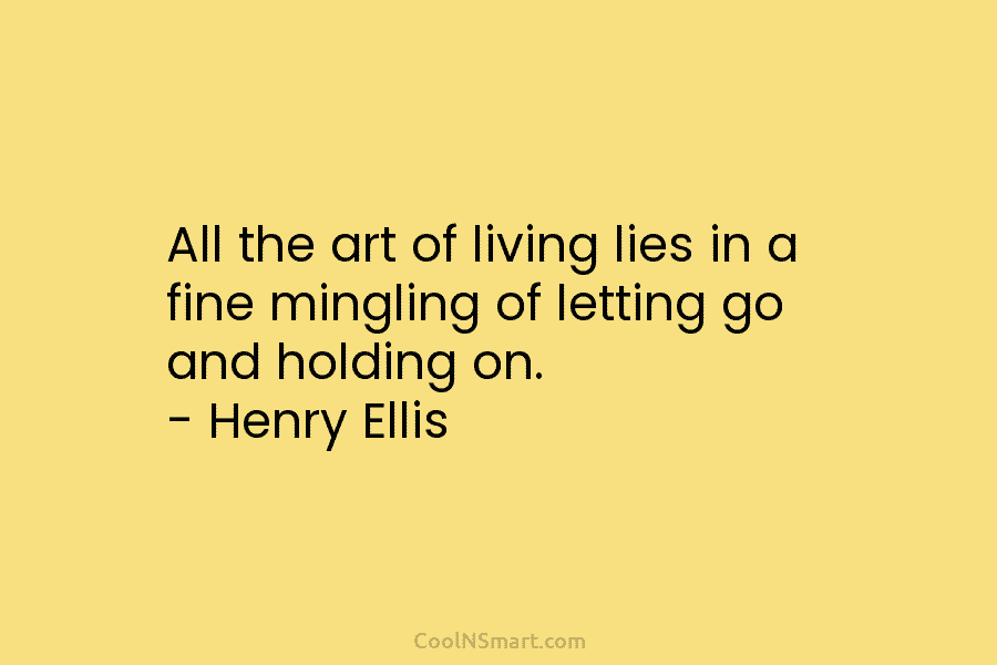 All the art of living lies in a fine mingling of letting go and holding on. – Henry Ellis