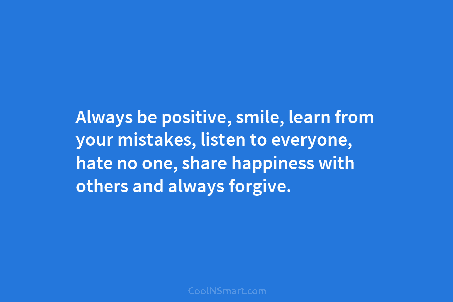 Always be positive, smile, learn from your mistakes, listen to everyone, hate no one, share happiness with others and always...