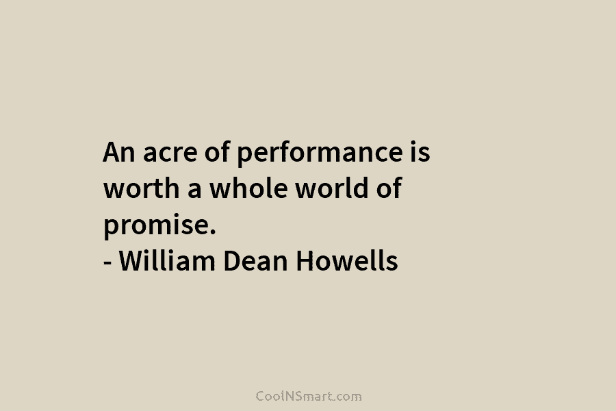 An acre of performance is worth a whole world of promise. – William Dean Howells