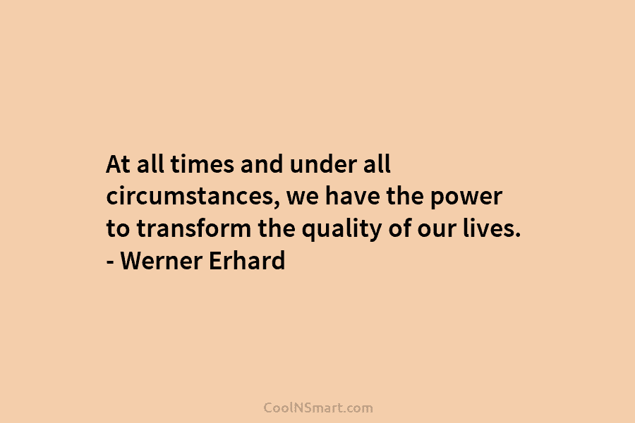At all times and under all circumstances, we have the power to transform the quality of our lives. – Werner...