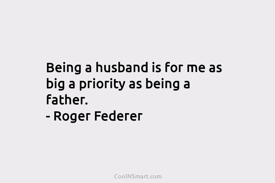 Being a husband is for me as big a priority as being a father. – Roger Federer