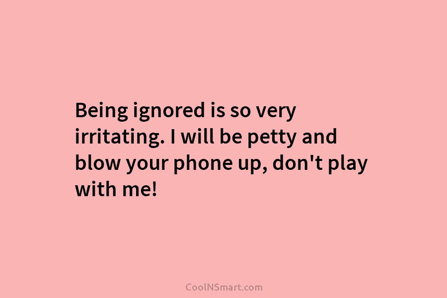 Being ignored is so very irritating. I will be petty and blow your phone up,...