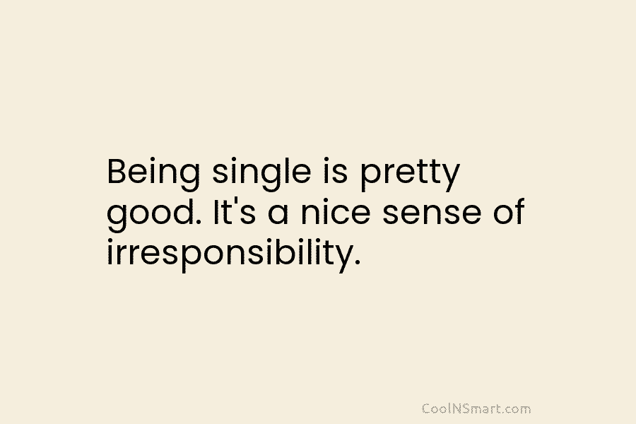 Being single is pretty good. It’s a nice sense of irresponsibility.