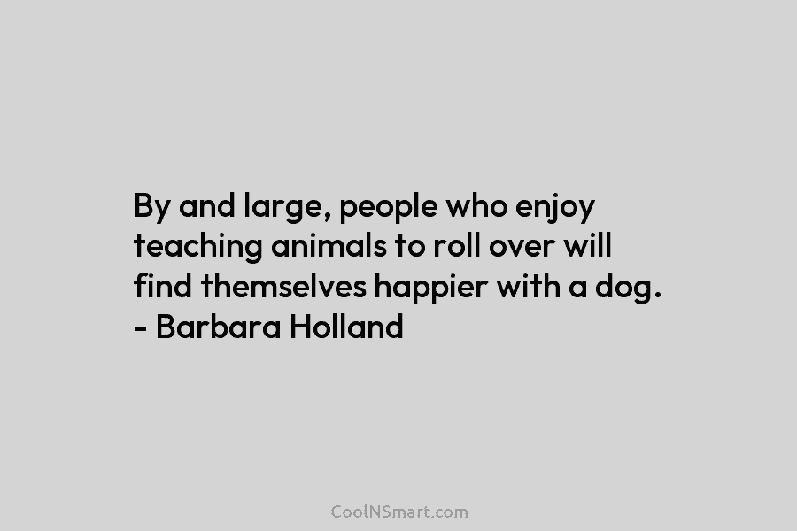 By and large, people who enjoy teaching animals to roll over will find themselves happier with a dog. – Barbara...