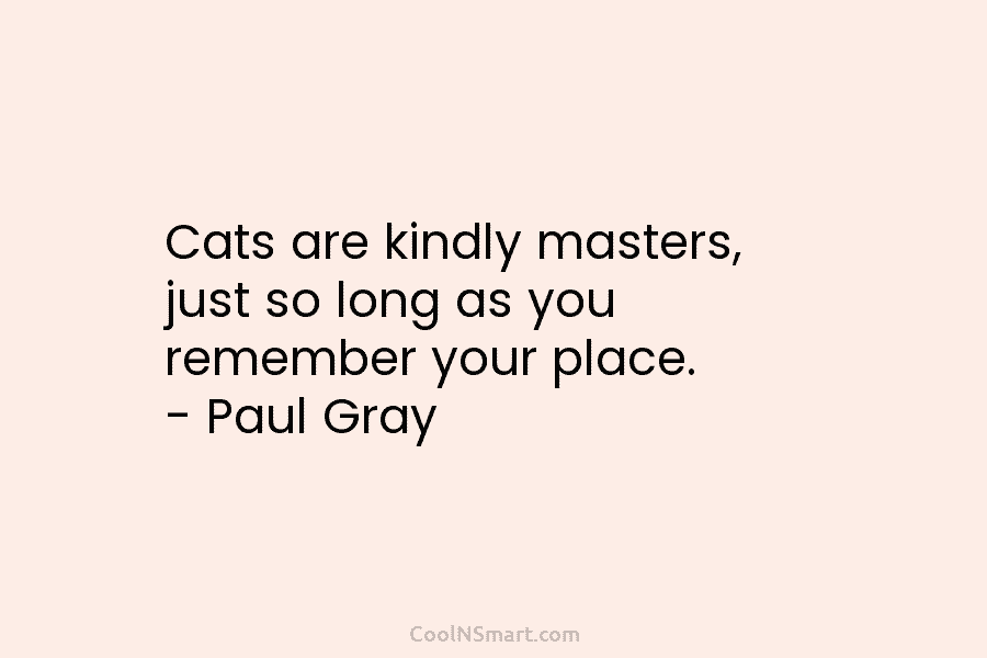 Cats are kindly masters, just so long as you remember your place. – Paul Gray