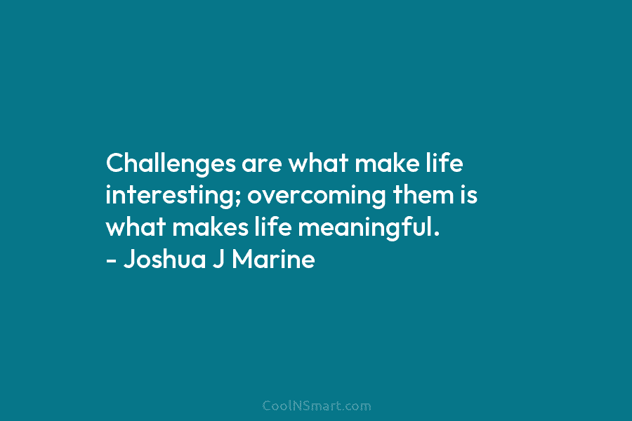 Challenges are what make life interesting; overcoming them is what makes life meaningful. – Joshua J Marine