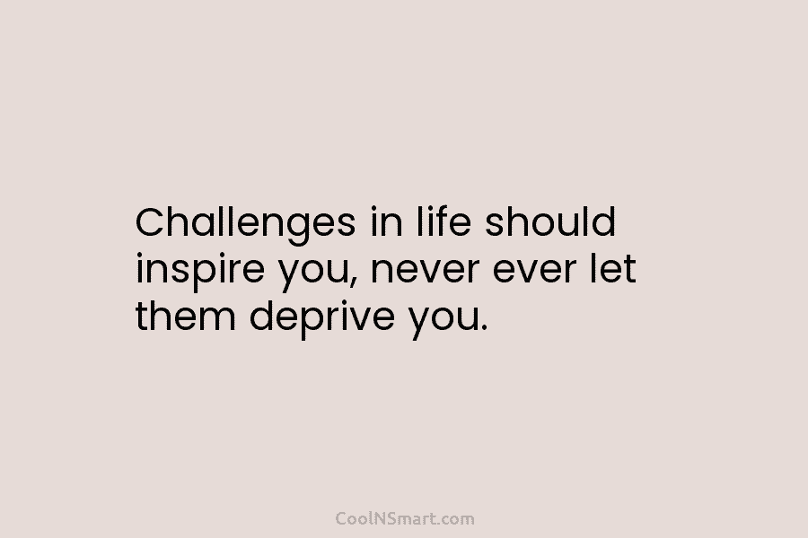 Challenges in life should inspire you, never ever let them deprive you.