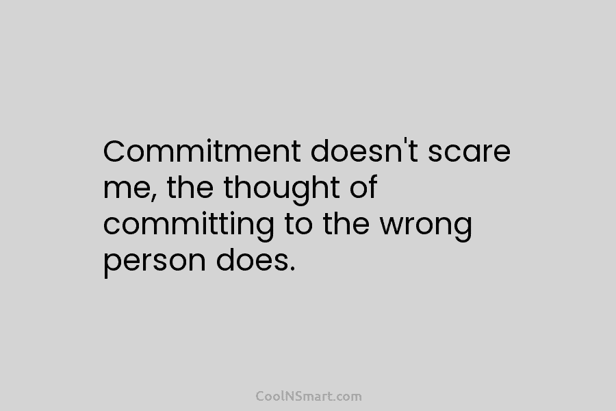 Commitment doesn’t scare me, the thought of committing to the wrong person does.