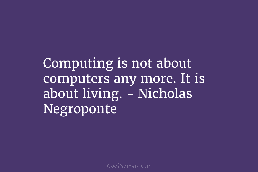 Computing is not about computers any more. It is about living. – Nicholas Negroponte