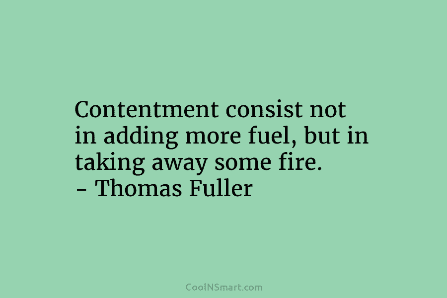 Contentment consist not in adding more fuel, but in taking away some fire. – Thomas Fuller