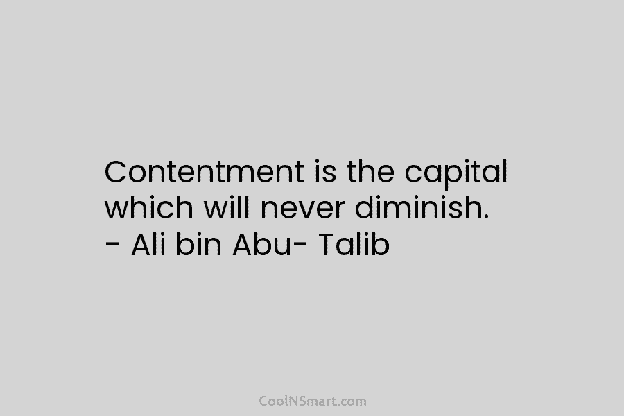 Contentment is the capital which will never diminish. – Ali bin Abu- Talib