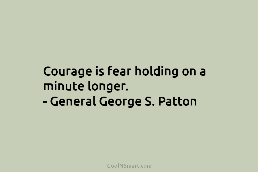Courage is fear holding on a minute longer. – General George S. Patton