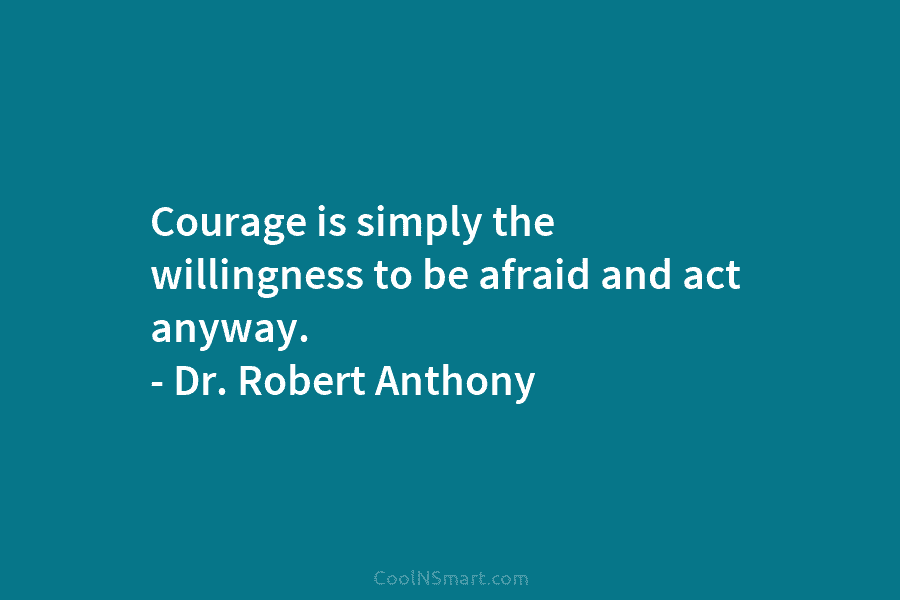 Courage is simply the willingness to be afraid and act anyway. – Dr. Robert Anthony