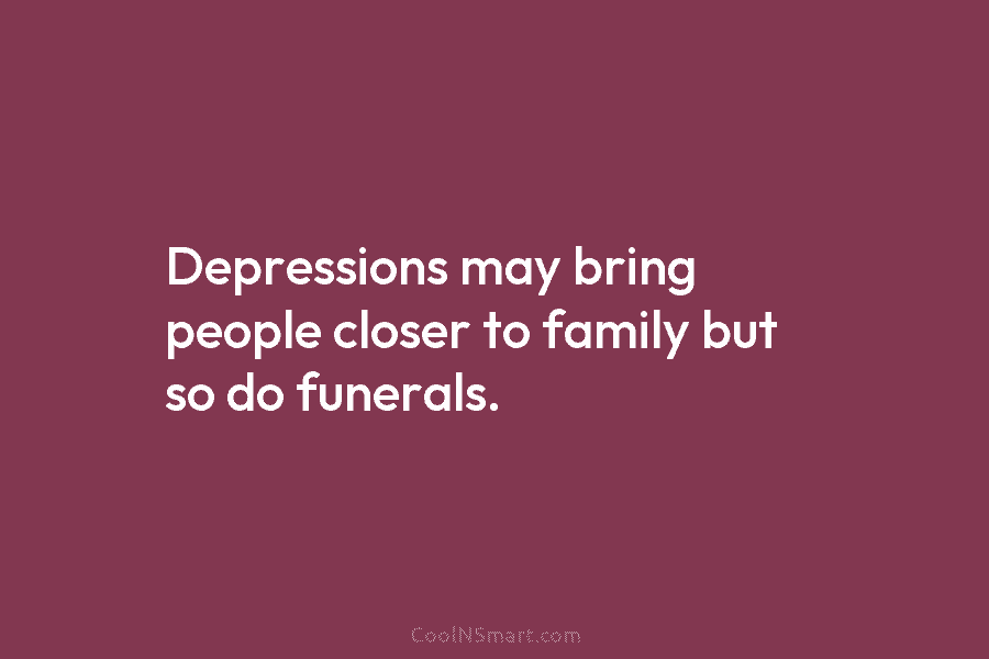 Depressions may bring people closer to family but so do funerals.