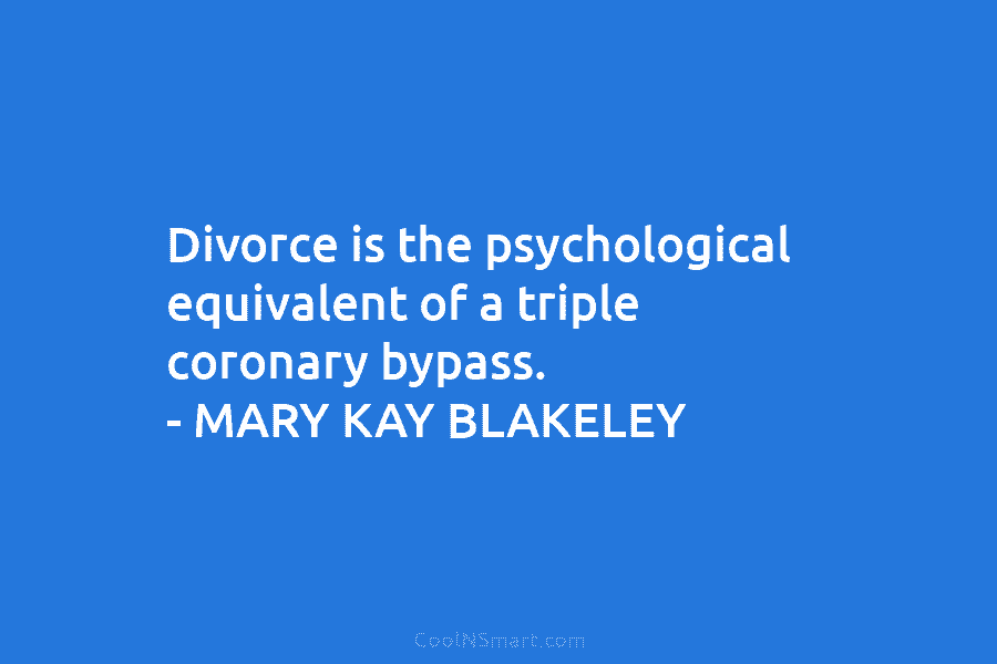 Divorce is the psychological equivalent of a triple coronary bypass. – MARY KAY BLAKELEY