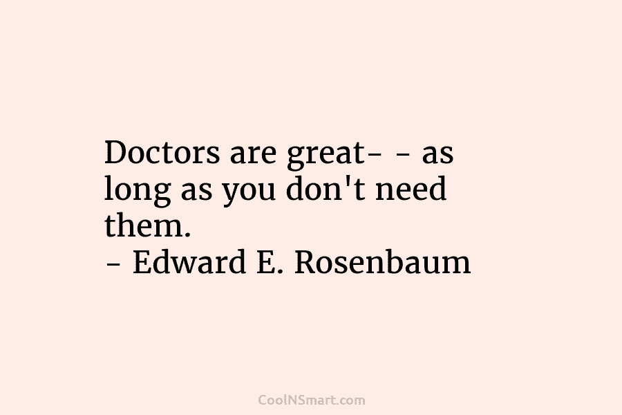 Doctors are great- – as long as you don’t need them. – Edward E. Rosenbaum