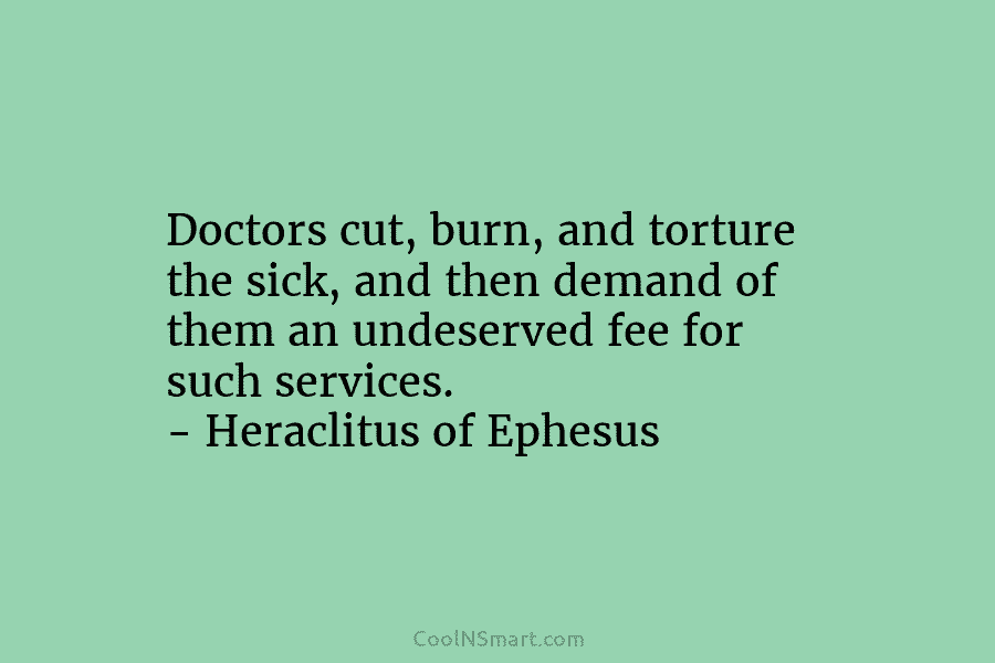 Doctors cut, burn, and torture the sick, and then demand of them an undeserved fee for such services. – Heraclitus...