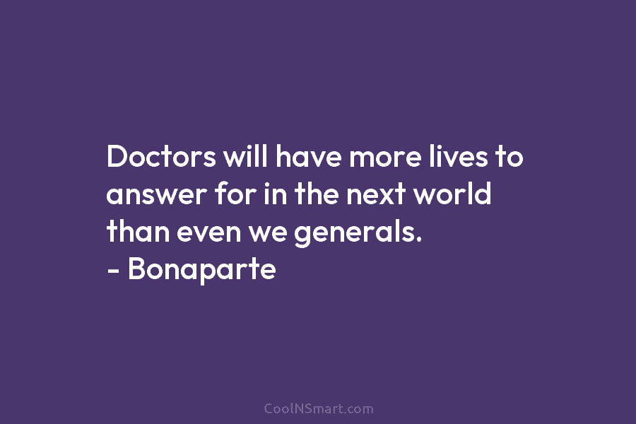 Doctors will have more lives to answer for in the next world than even we generals. – Bonaparte